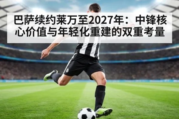 巴萨续约莱万至2027年:中锋核心价值与年轻化重建的双重考量