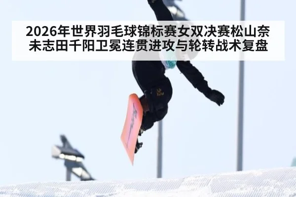 2026年世界羽毛球锦标赛女双决赛松山奈未志田千阳卫冕连贯进攻与轮转战术复盘